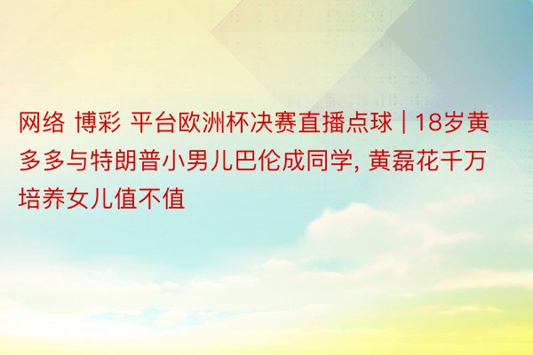 网络 博彩 平台欧洲杯决赛直播点球 | 18岁黄多多与特朗普小男儿巴伦成同学, 黄磊花千万培养女儿值不值