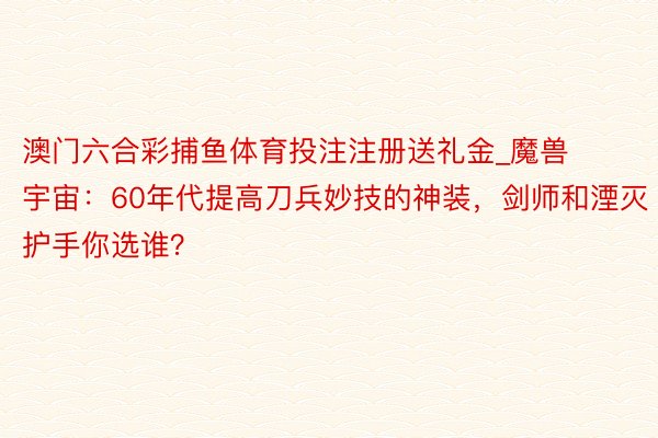 澳门六合彩捕鱼体育投注注册送礼金_魔兽宇宙：60年代提高刀兵妙技的神装，剑师和湮灭护手你选谁？