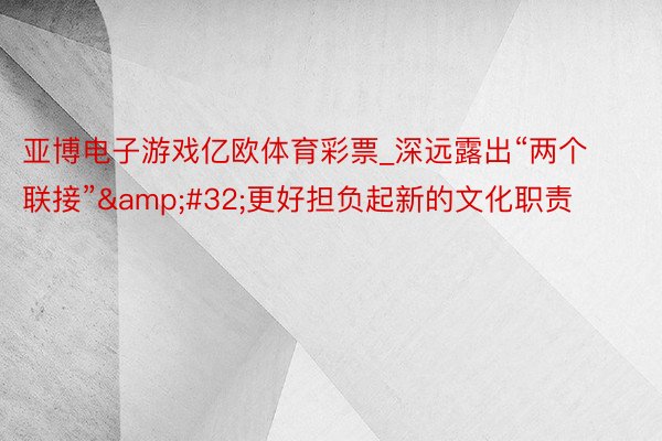 亚博电子游戏亿欧体育彩票_深远露出“两个联接”&#32;更好担负起新的文化职责