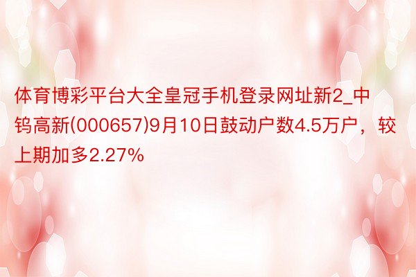 体育博彩平台大全皇冠手机登录网址新2_中钨高新(000657)9月10日鼓动户数4.5万户，较上期加多2.27%