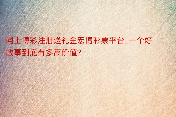 网上博彩注册送礼金宏博彩票平台_一个好故事到底有多高价值？