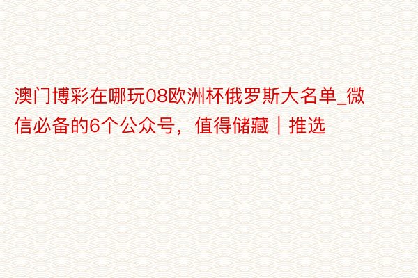 澳门博彩在哪玩08欧洲杯俄罗斯大名单_微信必备的6个公众号，值得储藏｜推选