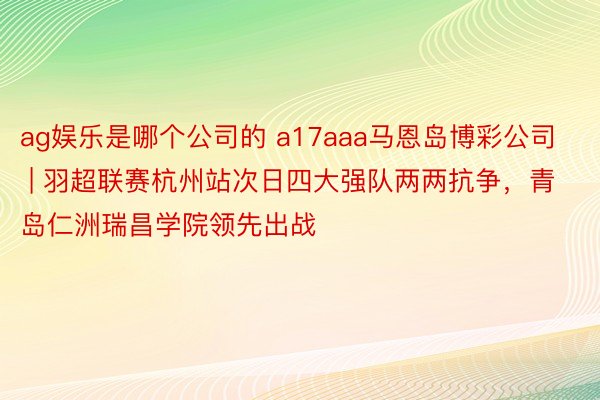 ag娱乐是哪个公司的 a17aaa马恩岛博彩公司 | 羽超联赛杭州站次日四大强队两两抗争，青岛仁洲瑞昌学院领先出战