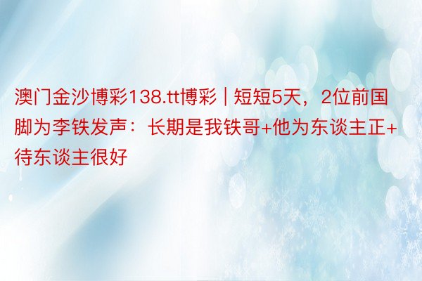 澳门金沙博彩138.tt博彩 | 短短5天，2位前国脚为李铁发声：长期是我铁哥+他为东谈主正+待东谈主很好