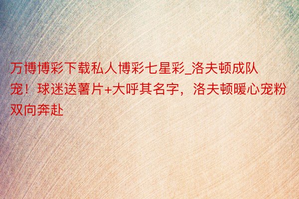 万博博彩下载私人博彩七星彩_洛夫顿成队宠！球迷送薯片+大呼其名字，洛夫顿暖心宠粉双向奔赴