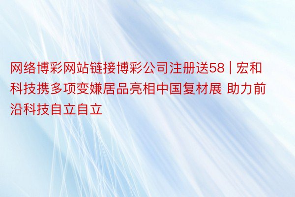 网络博彩网站链接博彩公司注册送58 | 宏和科技携多项变嫌居品亮相中国复材展 助力前沿科技自立自立