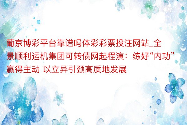 葡京博彩平台靠谱吗体彩彩票投注网站_全景顺利运机集团可转债网起程演：练好“内功”赢得主动 以立异引颈高质地发展