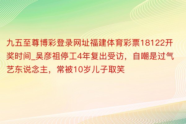九五至尊博彩登录网址福建体育彩票18122开奖时间_吴彦祖停工4年复出受访，自嘲是过气艺东说念主，常被10岁儿子取笑
