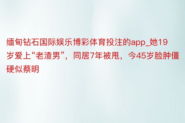 缅甸钻石国际娱乐博彩体育投注的app_她19岁爱上“老渣男”，同居7年被甩，今45岁脸肿僵硬似蔡明