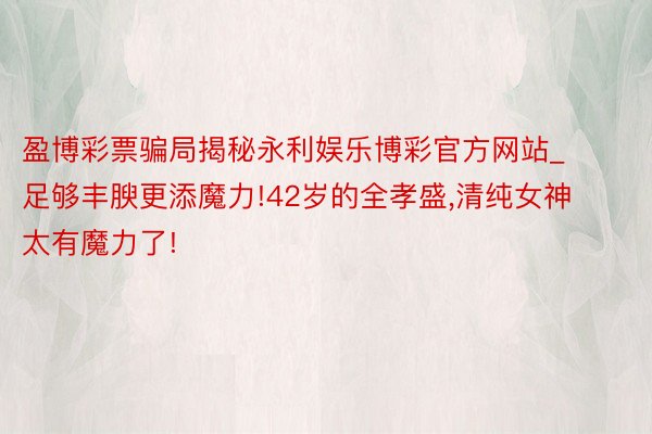 盈博彩票骗局揭秘永利娱乐博彩官方网站_足够丰腴更添魔力!42岁的全孝盛,清纯女神太有魔力了!