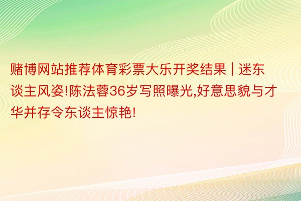 赌博网站推荐体育彩票大乐开奖结果 | 迷东谈主风姿!陈法蓉36岁写照曝光,好意思貌与才华并存令东谈主惊艳!