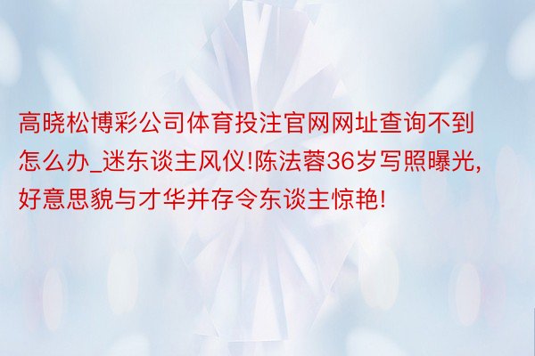 高晓松博彩公司体育投注官网网址查询不到怎么办_迷东谈主风仪!陈法蓉36岁写照曝光,好意思貌与才华并存令东谈主惊艳!