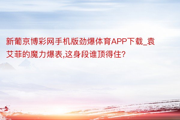 新葡京博彩网手机版劲爆体育APP下载_袁艾菲的魔力爆表,这身段谁顶得住？