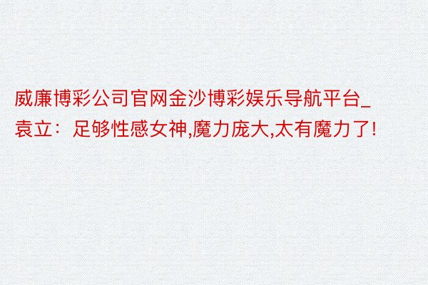 威廉博彩公司官网金沙博彩娱乐导航平台_袁立：足够性感女神,魔力庞大,太有魔力了!