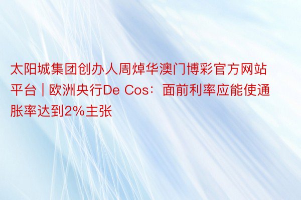 太阳城集团创办人周焯华澳门博彩官方网站平台 | 欧洲央行De Cos：面前利率应能使通胀率达到2%主张