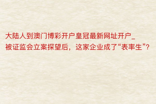 大陆人到澳门博彩开户皇冠最新网址开户_被证监会立案探望后，这家企业成了“表率生”？