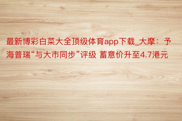最新博彩白菜大全顶级体育app下载_大摩：予海普瑞“与大市同步”评级 蓄意价升至4.7港元
