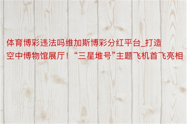 体育博彩违法吗维加斯博彩分红平台_打造空中博物馆展厅！“三星堆号”主题飞机首飞亮相