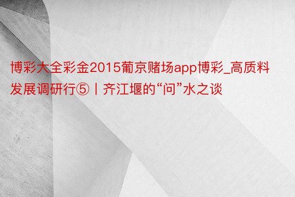 博彩大全彩金2015葡京赌场app博彩_高质料发展调研行⑤丨齐江堰的“问”水之谈