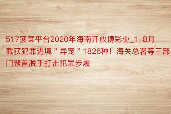 517菠菜平台2020年海南开放博彩业_1-8月截获犯罪进境＂异宠＂1826种！海关总署等三部门聚首脱手打击犯罪步履