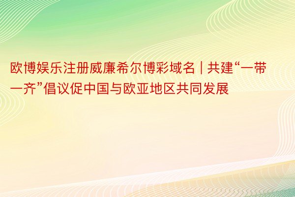 欧博娱乐注册威廉希尔博彩域名 | 共建“一带一齐”倡议促中国与欧亚地区共同发展