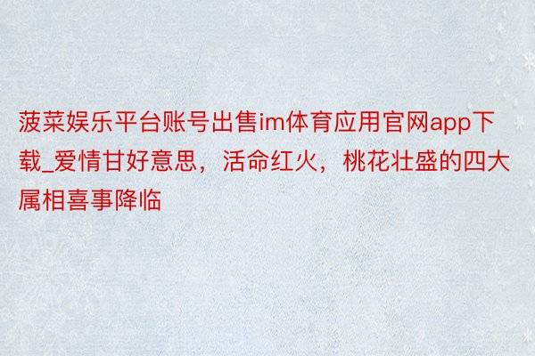 菠菜娱乐平台账号出售im体育应用官网app下载_爱情甘好意思，活命红火，桃花壮盛的四大属相喜事降临
