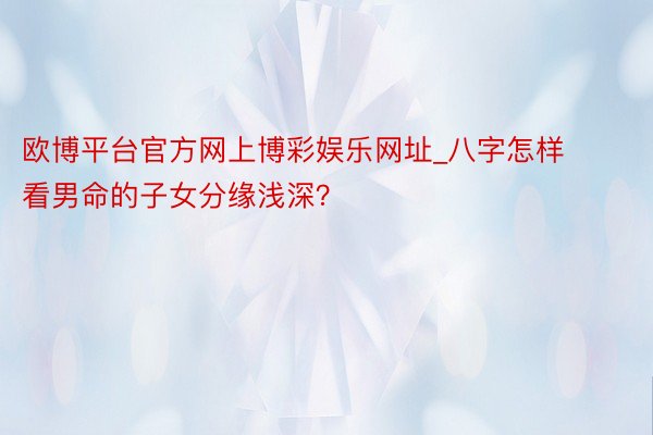 欧博平台官方网上博彩娱乐网址_八字怎样看男命的子女分缘浅深？