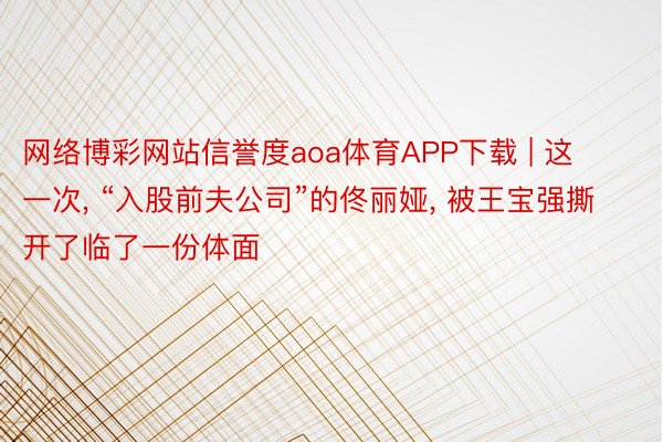 网络博彩网站信誉度aoa体育APP下载 | 这一次, “入股前夫公司”的佟丽娅, 被王宝强撕开了临了一份体面