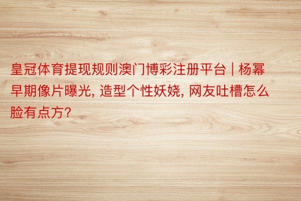 皇冠体育提现规则澳门博彩注册平台 | 杨幂早期像片曝光, 造型个性妖娆, 网友吐槽怎么脸有点方?