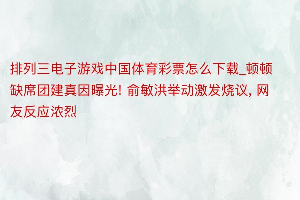 排列三电子游戏中国体育彩票怎么下载_顿顿缺席团建真因曝光! 俞敏洪举动激发烧议, 网友反应浓烈