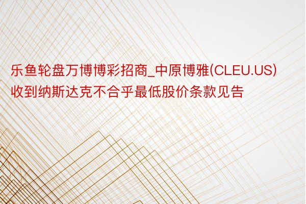 乐鱼轮盘万博博彩招商_中原博雅(CLEU.US)收到纳斯达克不合乎最低股价条款见告
